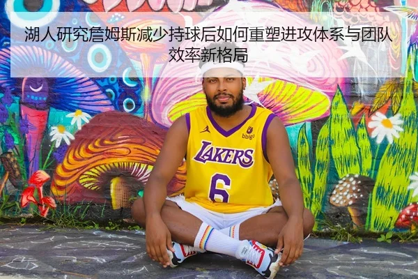 湖人研究詹姆斯减少持球后如何重塑进攻体系与团队效率新格局