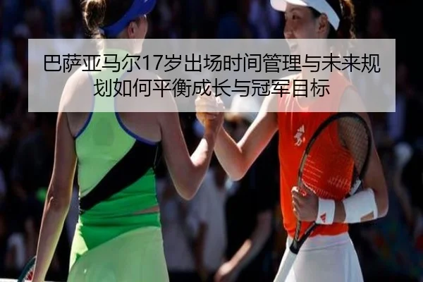 巴萨亚马尔17岁出场时间管理与未来规划如何平衡成长与冠军目标