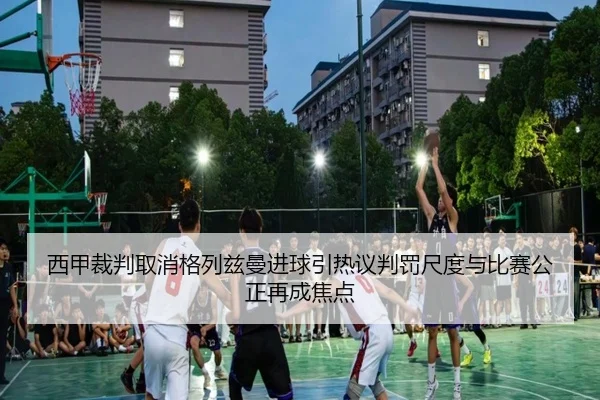 西甲裁判取消格列兹曼进球引热议判罚尺度与比赛公正再成焦点