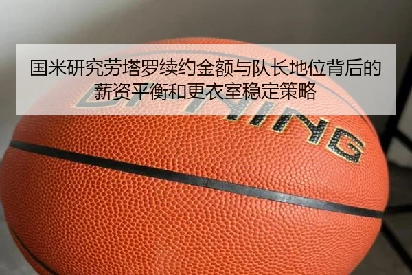 国米研究劳塔罗续约金额与队长地位背后的薪资平衡和更衣室稳定策略