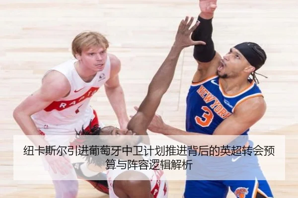 纽卡斯尔引进葡萄牙中卫计划推进背后的英超转会预算与阵容逻辑解析
