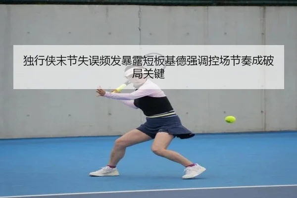 独行侠末节失误频发暴露短板基德强调控场节奏成破局关键
